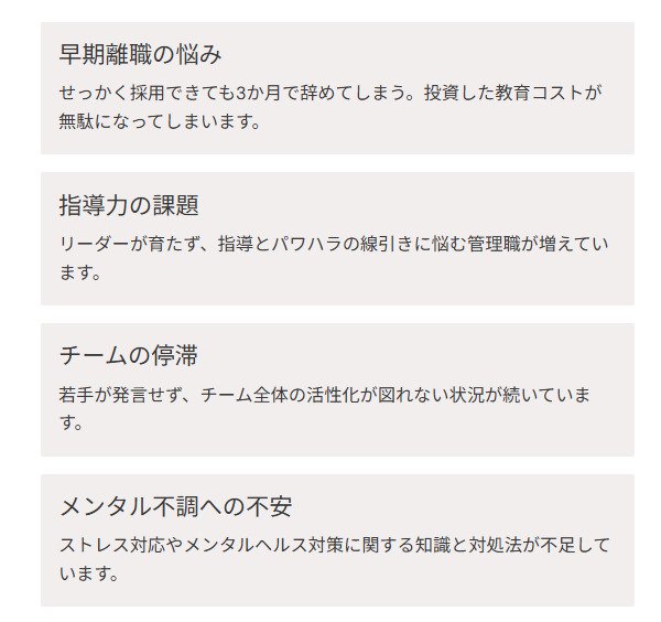 早期離職の悩み せっかく採用できても3か月で辞めてしまう。投資した教育コストが無駄になってしまいます。 指導力の課題 リーダーが育たず、指導とパワハラの線引きに悩む管理職が増えています。 チームの停