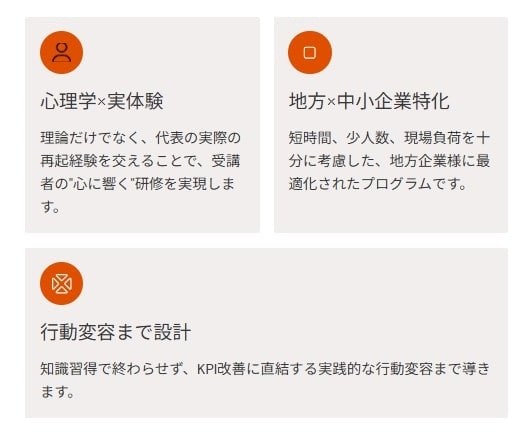 心理学×実体験 理論だけでなく、代表の実際の再起経験を交えることで、受講者の"心に響く"研修を実現します。 地方×中小企業特化 短時間、少人数、現場負荷を十分に考慮した、地方企業様に最適化されたプロ