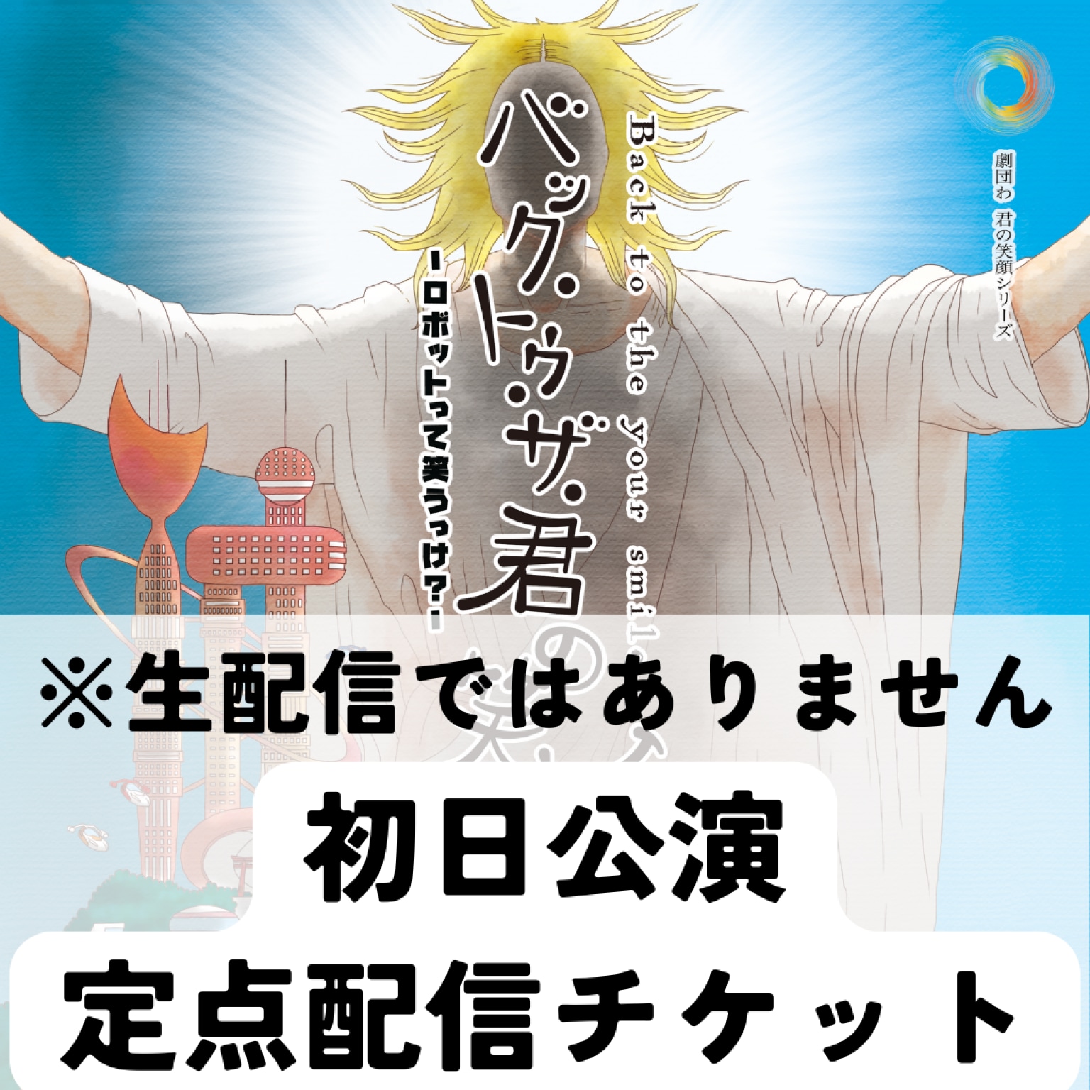 初日公演定点チケット『バック・トゥ・ザ・君の笑顔〜ロボットって笑うっけ？〜』※生配信ではありません